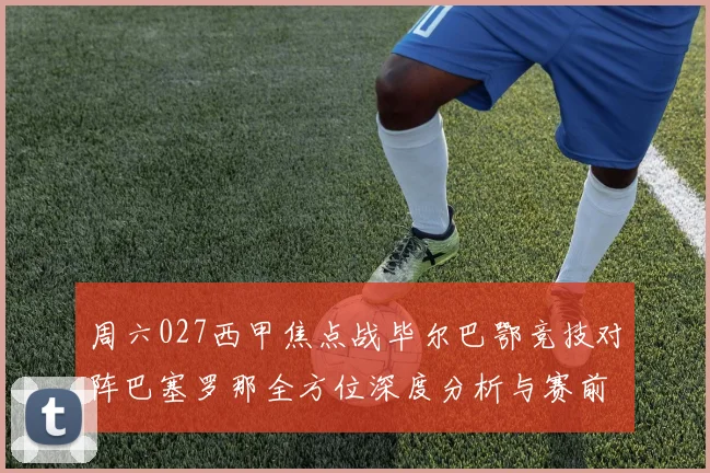 周六027西甲焦点战毕尔巴鄂竞技对阵巴塞罗那全方位深度分析与赛前预测